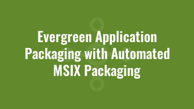 Evergreen Application Packaging with Automated MSIX Packaging