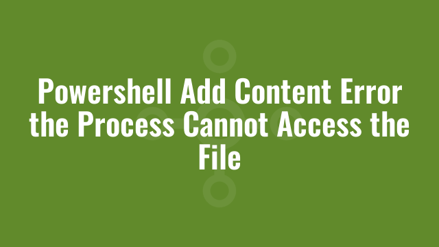Powershell Add Content Error the Process Cannot Access the File